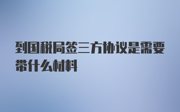 到国税局签三方协议是需要带什么材料