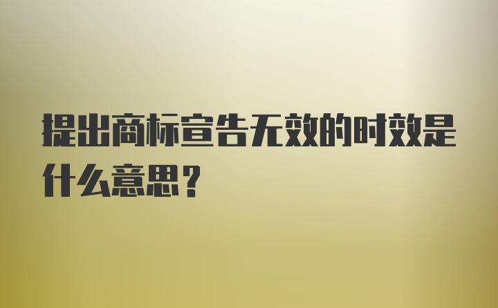 提出商标宣告无效的时效是什么意思？