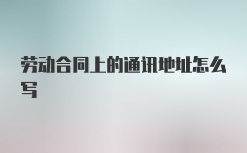 劳动合同上的通讯地址怎么写