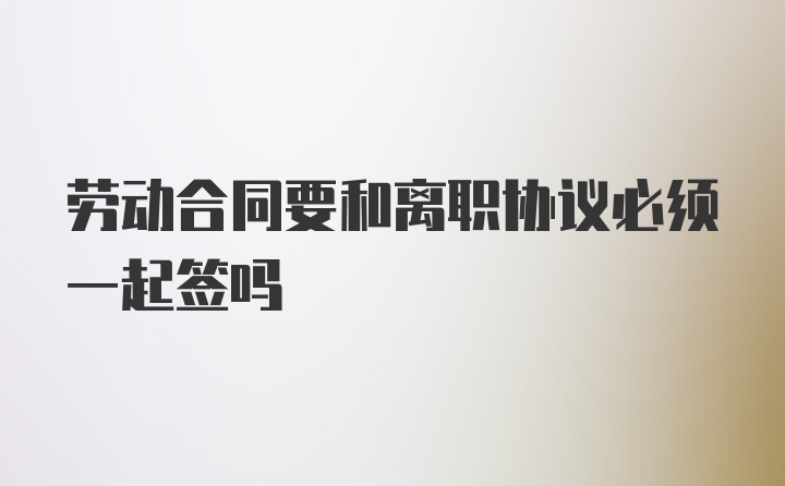 劳动合同要和离职协议必须一起签吗