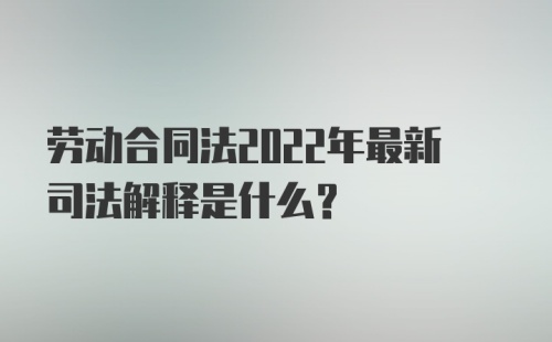 劳动合同法2022年最新司法解释是什么？