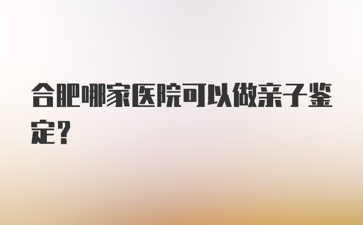 合肥哪家医院可以做亲子鉴定？