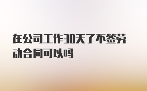 在公司工作30天了不签劳动合同可以吗