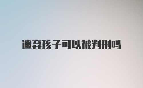 遗弃孩子可以被判刑吗