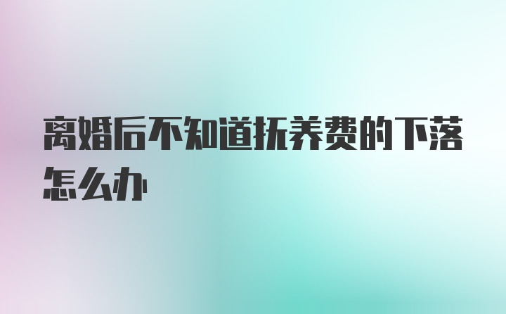 离婚后不知道抚养费的下落怎么办