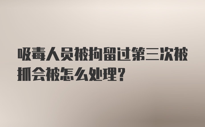 吸毒人员被拘留过第三次被抓会被怎么处理?