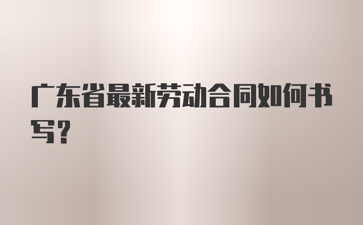 广东省最新劳动合同如何书写?