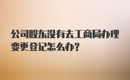 公司股东没有去工商局办理变更登记怎么办？