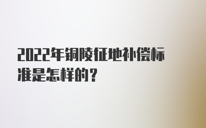 2022年铜陵征地补偿标准是怎样的？