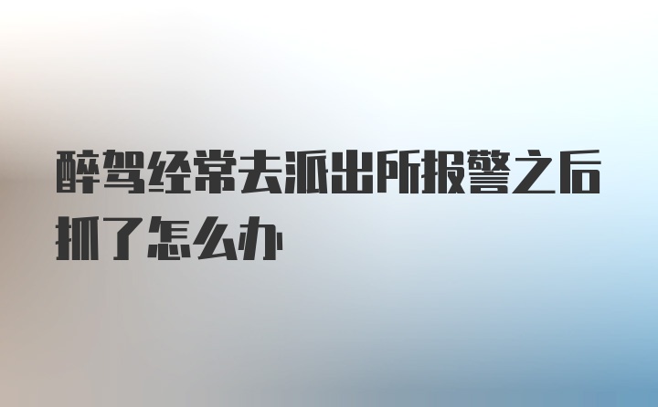 醉驾经常去派出所报警之后抓了怎么办