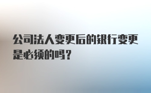 公司法人变更后的银行变更是必须的吗?