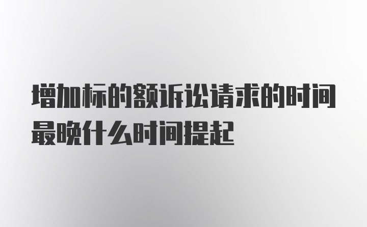 增加标的额诉讼请求的时间最晚什么时间提起