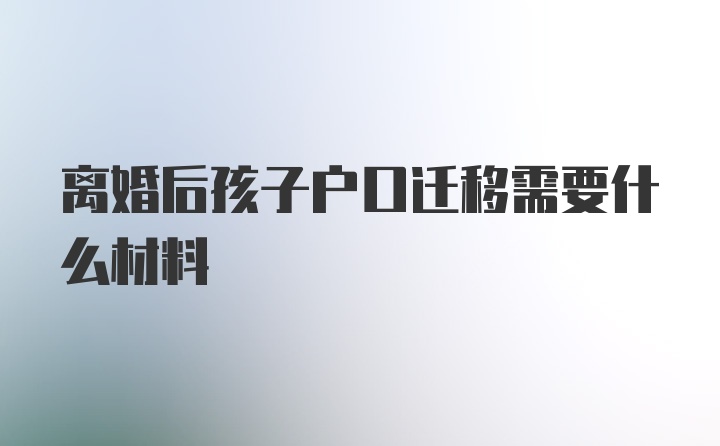 离婚后孩子户口迁移需要什么材料