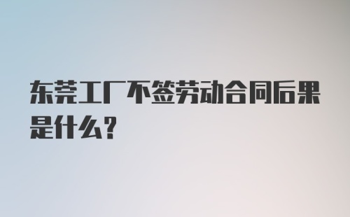 东莞工厂不签劳动合同后果是什么？