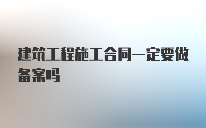 建筑工程施工合同一定要做备案吗