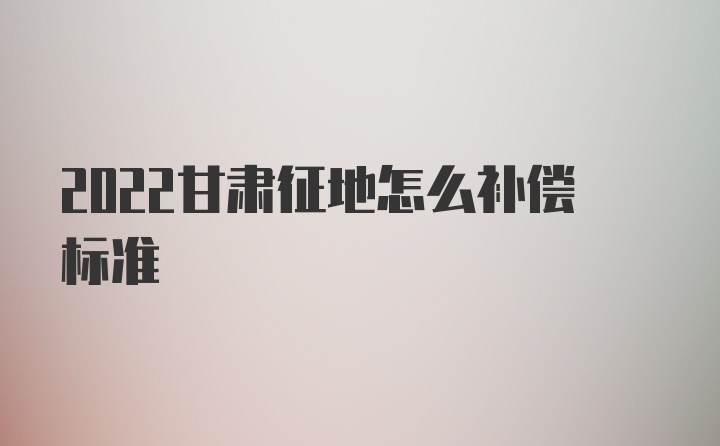 2022甘肃征地怎么补偿标准