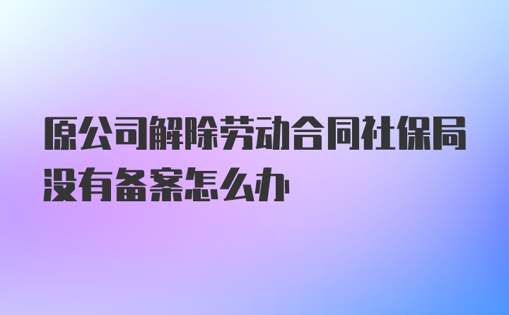 原公司解除劳动合同社保局没有备案怎么办