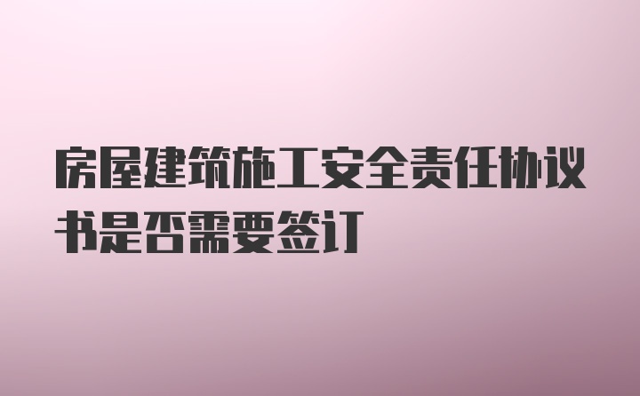 房屋建筑施工安全责任协议书是否需要签订