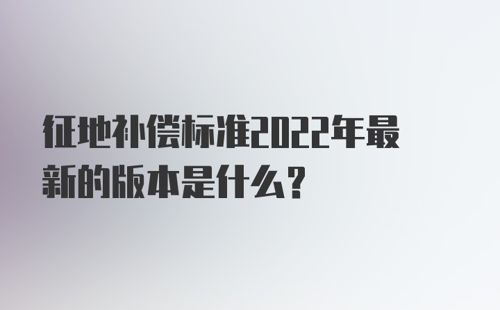 征地补偿标准2022年最新的版本是什么?