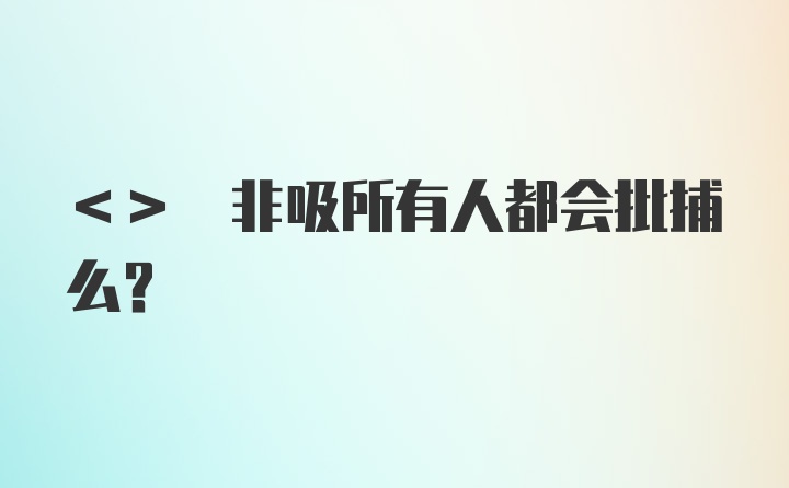 <> 非吸所有人都会批捕么？