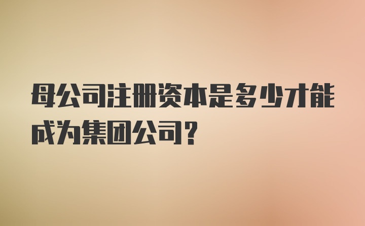 母公司注册资本是多少才能成为集团公司?