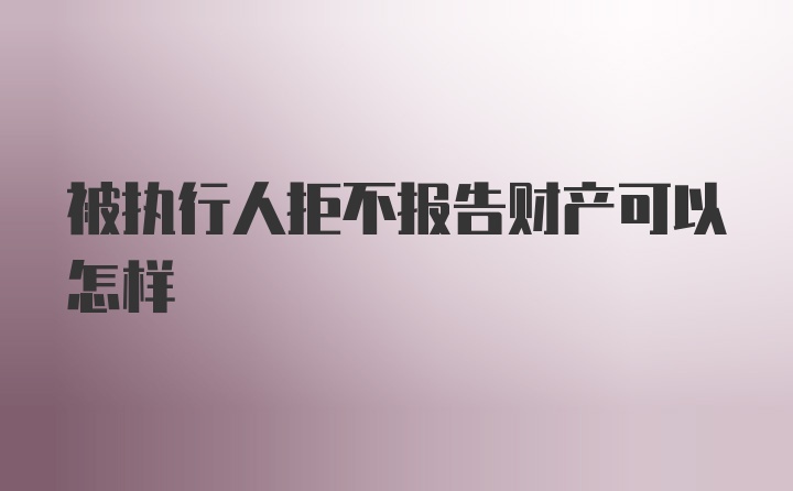 被执行人拒不报告财产可以怎样