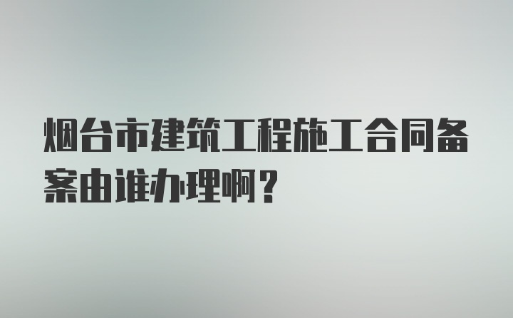 烟台市建筑工程施工合同备案由谁办理啊？