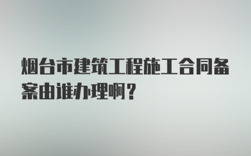 烟台市建筑工程施工合同备案由谁办理啊？