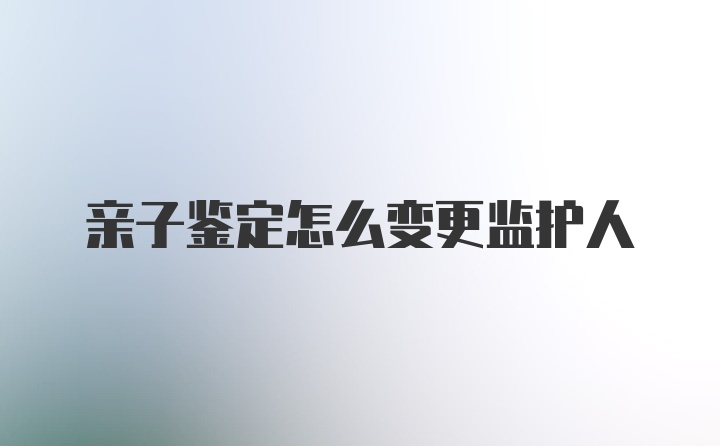 亲子鉴定怎么变更监护人