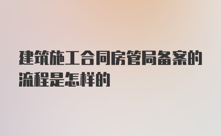 建筑施工合同房管局备案的流程是怎样的