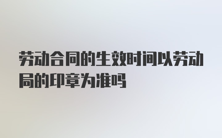 劳动合同的生效时间以劳动局的印章为准吗