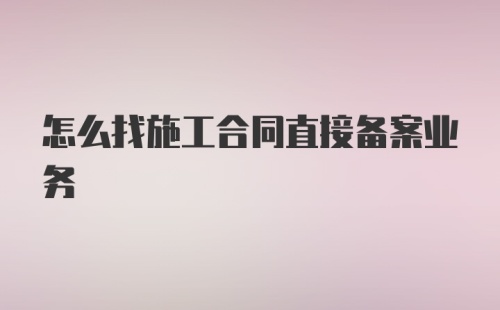 怎么找施工合同直接备案业务