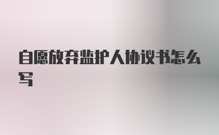 自愿放弃监护人协议书怎么写