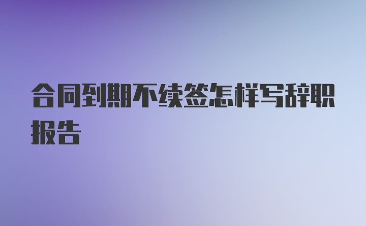 合同到期不续签怎样写辞职报告