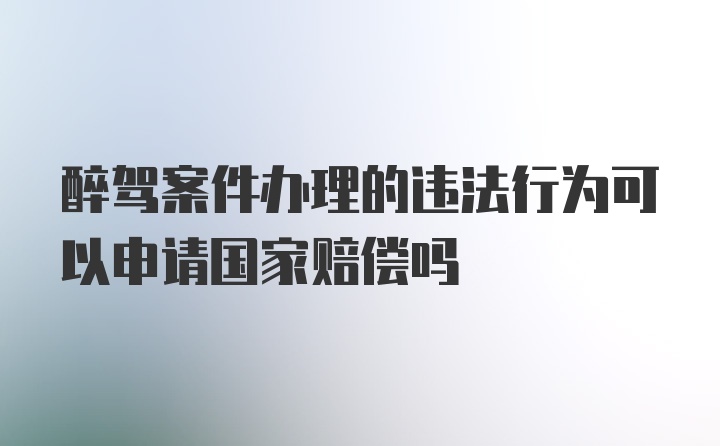 醉驾案件办理的违法行为可以申请国家赔偿吗