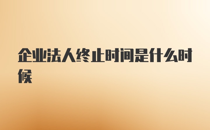 企业法人终止时间是什么时候