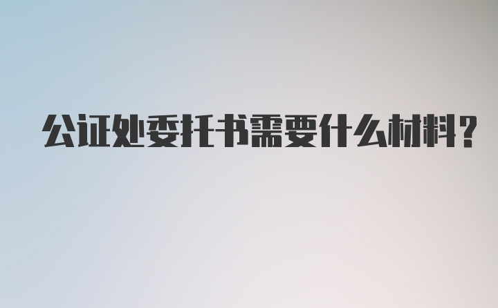 公证处委托书需要什么材料？