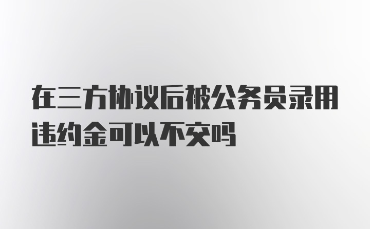 在三方协议后被公务员录用违约金可以不交吗