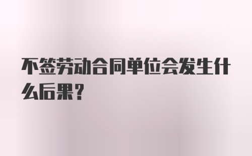 不签劳动合同单位会发生什么后果？