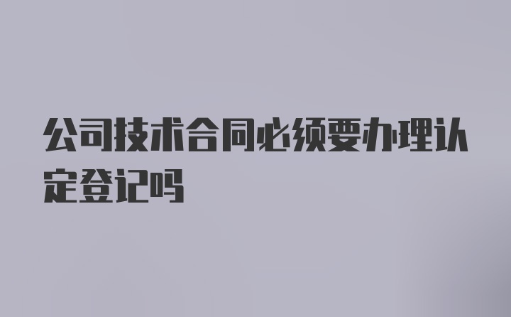 公司技术合同必须要办理认定登记吗