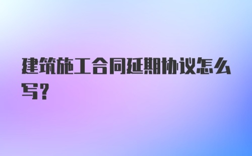 建筑施工合同延期协议怎么写?