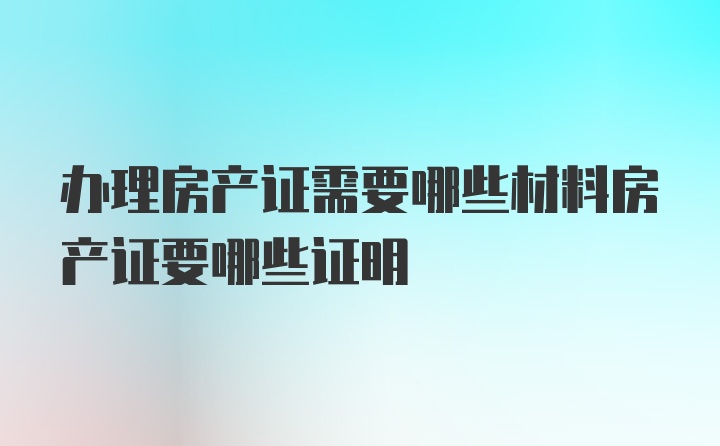 办理房产证需要哪些材料房产证要哪些证明