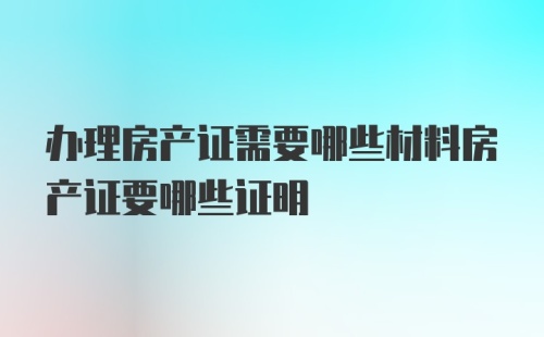 办理房产证需要哪些材料房产证要哪些证明