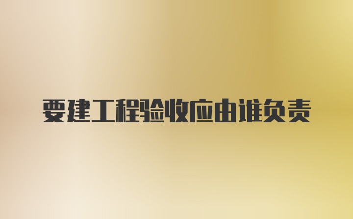 要建工程验收应由谁负责