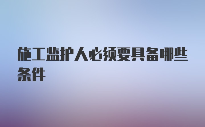 施工监护人必须要具备哪些条件