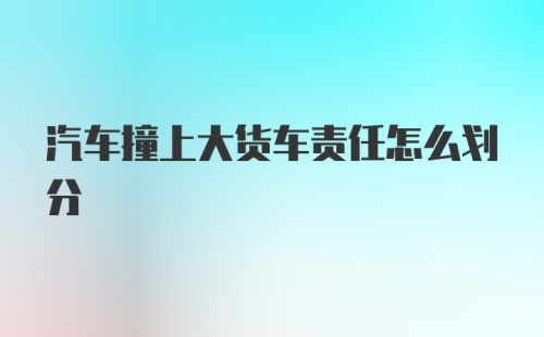 汽车撞上大货车责任怎么划分