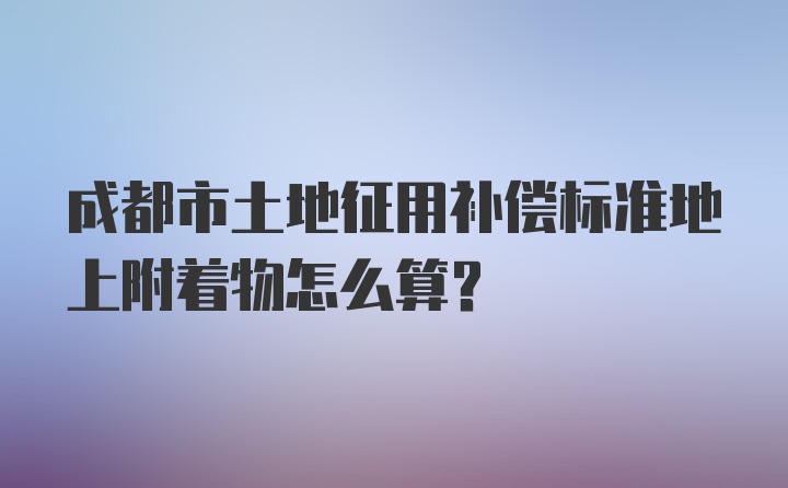 成都市土地征用补偿标准地上附着物怎么算？