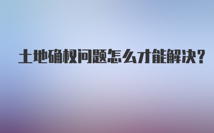 土地确权问题怎么才能解决？