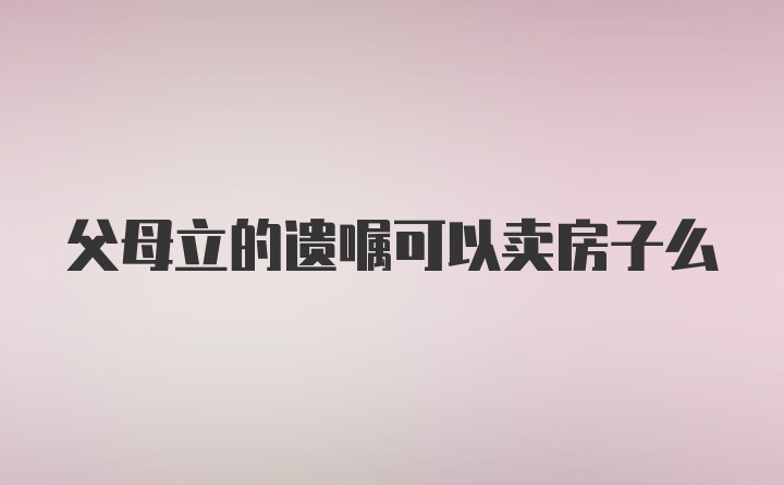 父母立的遗嘱可以卖房子么