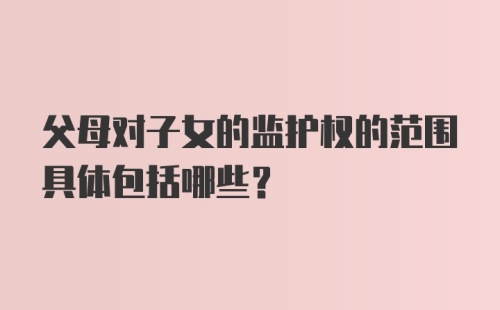 父母对子女的监护权的范围具体包括哪些？